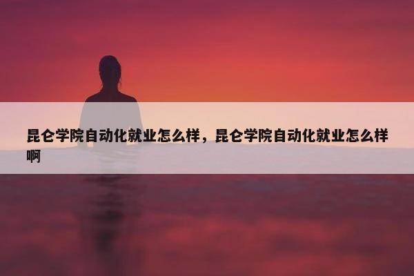 昆仑学院自动化就业怎么样，昆仑学院自动化就业怎么样啊