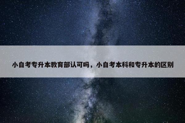 小自考专升本教育部认可吗，小自考本科和专升本的区别