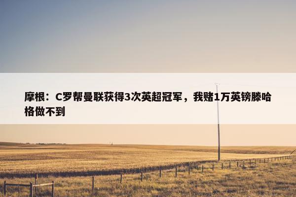 摩根：C罗帮曼联获得3次英超冠军，我赌1万英镑滕哈格做不到