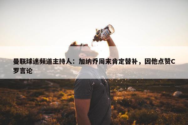 曼联球迷频道主持人：加纳乔周末肯定替补，因他点赞C罗言论