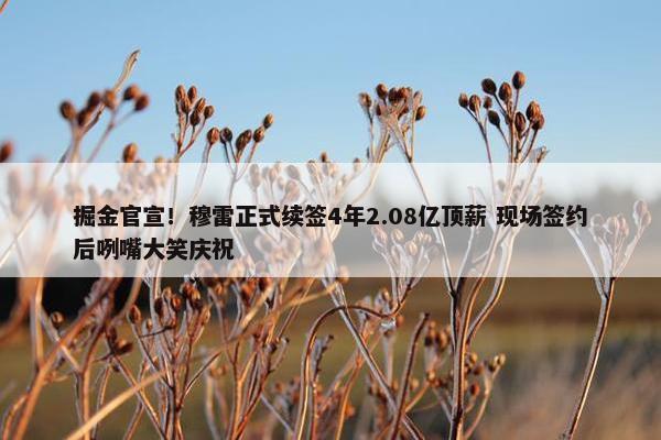 掘金官宣！穆雷正式续签4年2.08亿顶薪 现场签约后咧嘴大笑庆祝