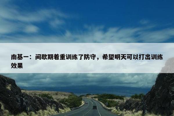 南基一：间歇期着重训练了防守，希望明天可以打出训练效果