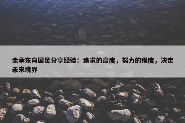 余承东向国足分享经验：追求的高度，努力的程度，决定未来境界