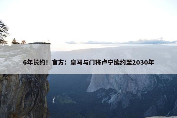 6年长约！官方：皇马与门将卢宁续约至2030年