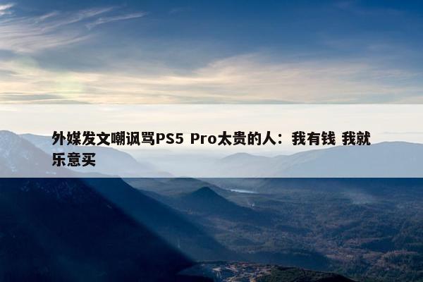 外媒发文嘲讽骂PS5 Pro太贵的人：我有钱 我就乐意买