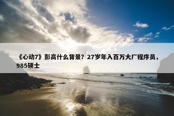 《心动7》彭高什么背景？27岁年入百万大厂程序员，985硕士