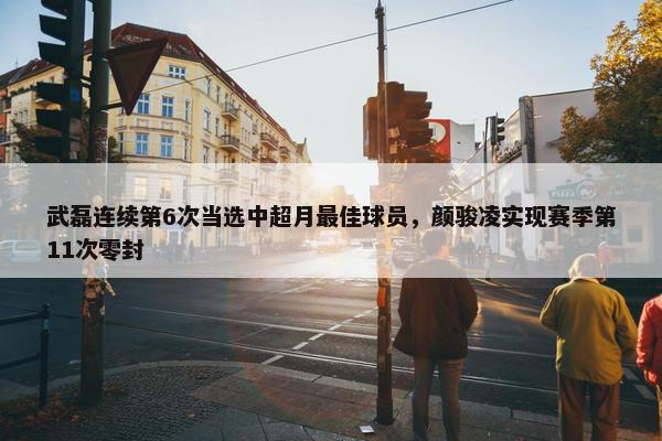 武磊连续第6次当选中超月最佳球员，颜骏凌实现赛季第11次零封