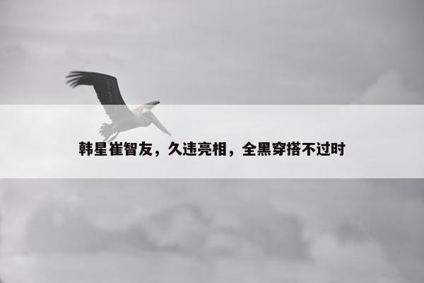 韩星崔智友，久违亮相，全黑穿搭不过时