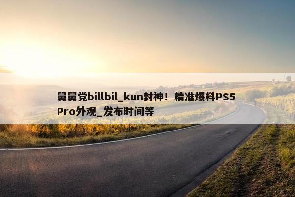 舅舅党billbil_kun封神！精准爆料PS5 Pro外观_发布时间等