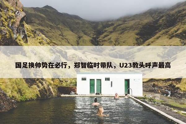 国足换帅势在必行，郑智临时带队，U23教头呼声最高