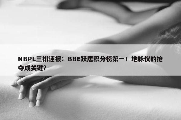 NBPL三排速报：BBE跃居积分榜第一！地脉仪的抢夺成关键？