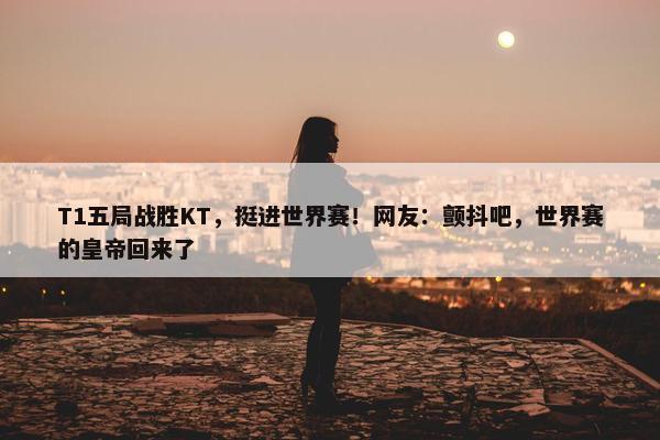 T1五局战胜KT，挺进世界赛！网友：颤抖吧，世界赛的皇帝回来了