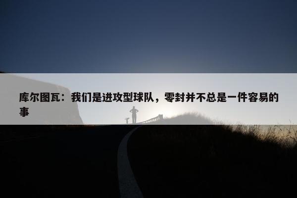 库尔图瓦：我们是进攻型球队，零封并不总是一件容易的事