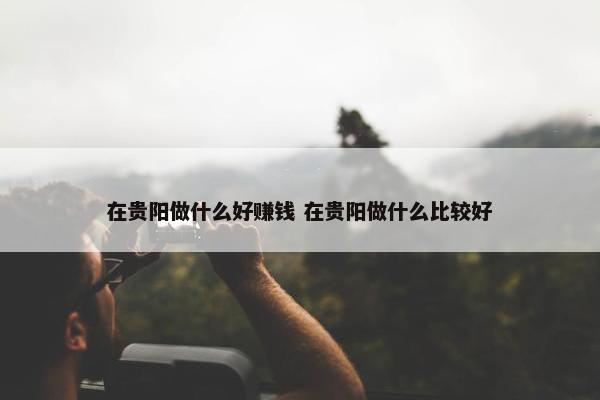 在贵阳做什么好赚钱 在贵阳做什么比较好