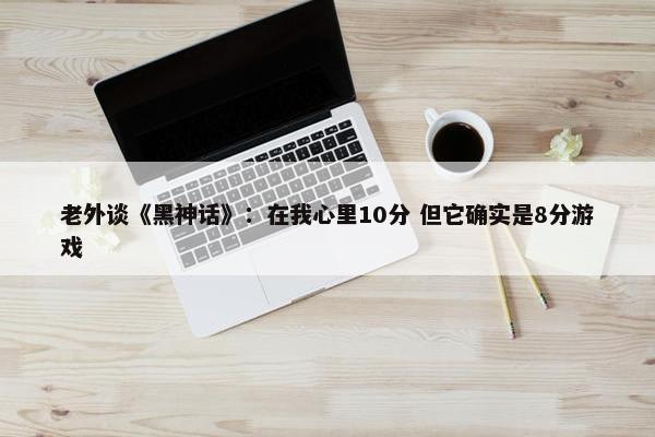 老外谈《黑神话》：在我心里10分 但它确实是8分游戏