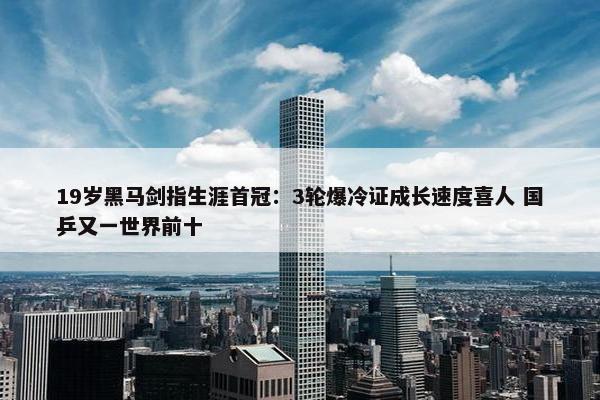 19岁黑马剑指生涯首冠：3轮爆冷证成长速度喜人 国乒又一世界前十