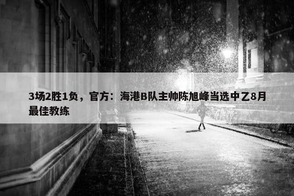 3场2胜1负，官方：海港B队主帅陈旭峰当选中乙8月最佳教练