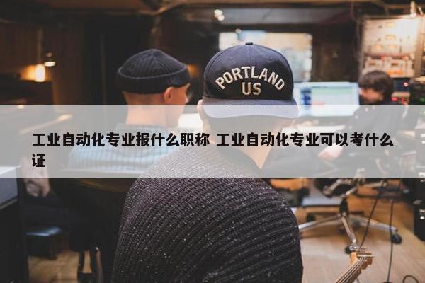 工业自动化专业报什么职称 工业自动化专业可以考什么证