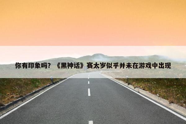 你有印象吗？《黑神话》赛太岁似乎并未在游戏中出现