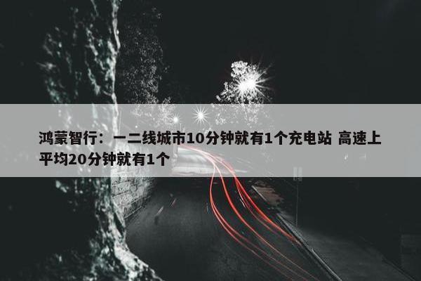 鸿蒙智行：一二线城市10分钟就有1个充电站 高速上平均20分钟就有1个