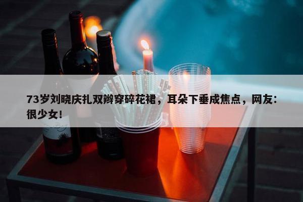 73岁刘晓庆扎双辫穿碎花裙，耳朵下垂成焦点，网友：很少女！