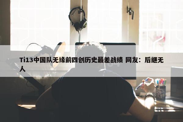 Ti13中国队无缘前四创历史最差战绩 网友：后继无人