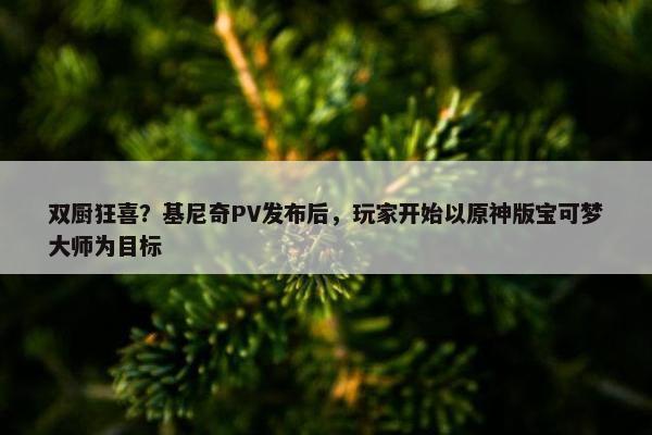 双厨狂喜？基尼奇PV发布后，玩家开始以原神版宝可梦大师为目标