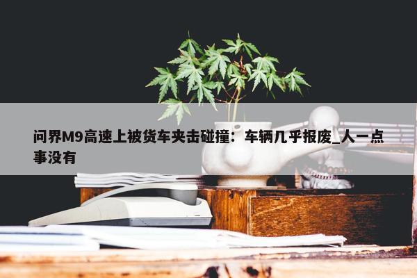 问界M9高速上被货车夹击碰撞：车辆几乎报废_人一点事没有