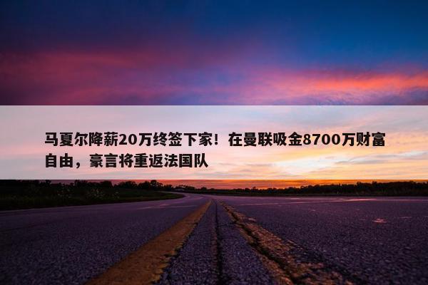 马夏尔降薪20万终签下家！在曼联吸金8700万财富自由，豪言将重返法国队