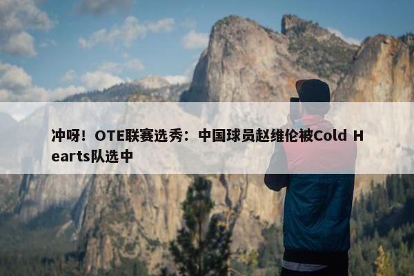 冲呀！OTE联赛选秀：中国球员赵维伦被Cold Hearts队选中