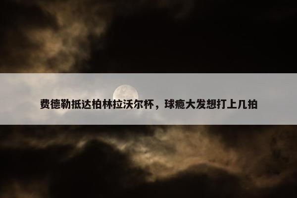 费德勒抵达柏林拉沃尔杯，球瘾大发想打上几拍