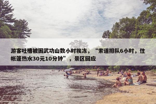 游客吐槽被困武功山数小时挨冻，“索道排队6小时，住帐篷热水30元10分钟”，景区回应