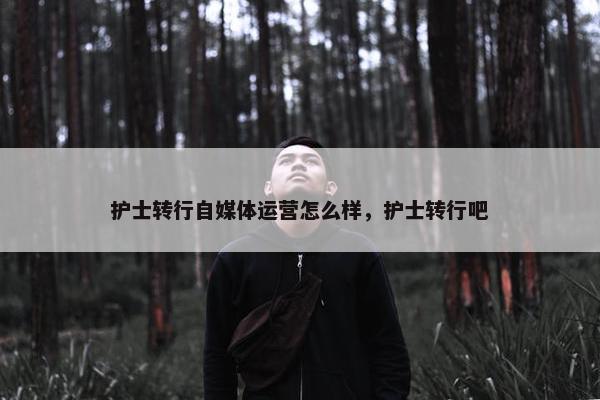 护士转行自媒体运营怎么样，护士转行吧