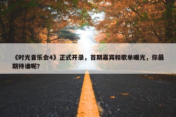 《时光音乐会4》正式开录，首期嘉宾和歌单曝光，你最期待谁呢？