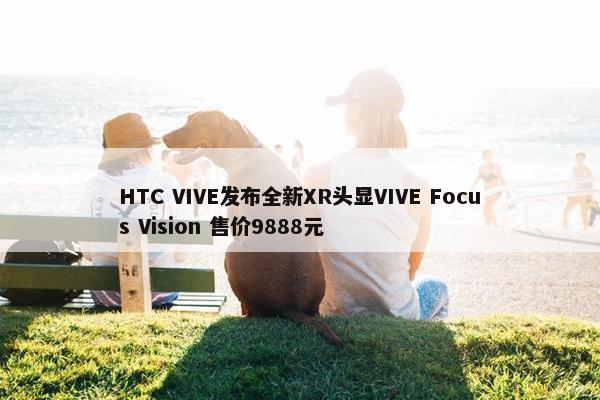 HTC VIVE发布全新XR头显VIVE Focus Vision 售价9888元