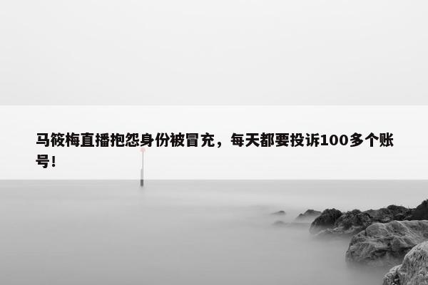 马筱梅直播抱怨身份被冒充，每天都要投诉100多个账号！