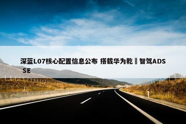 深蓝L07核心配置信息公布 搭载华为乾崑智驾ADS SE