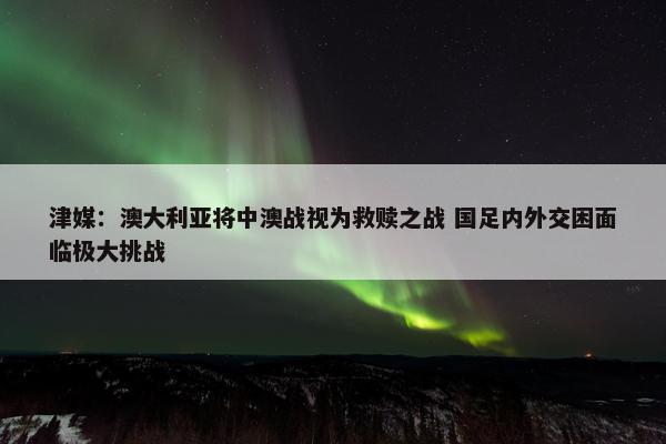 津媒：澳大利亚将中澳战视为救赎之战 国足内外交困面临极大挑战