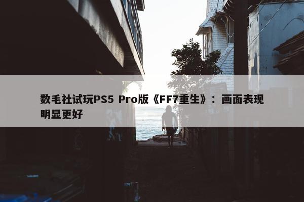 数毛社试玩PS5 Pro版《FF7重生》：画面表现明显更好