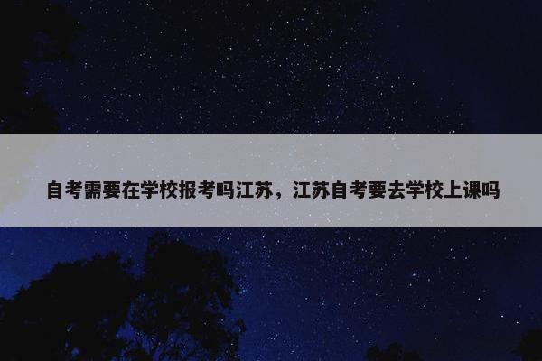 自考需要在学校报考吗江苏，江苏自考要去学校上课吗