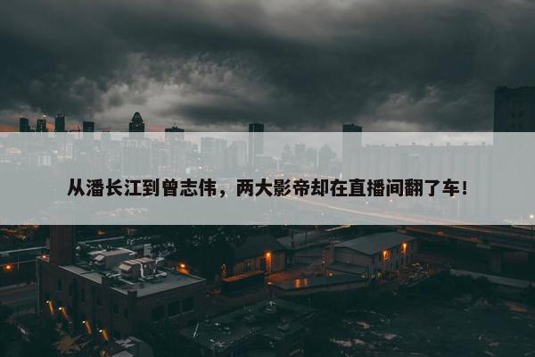 从潘长江到曾志伟，两大影帝却在直播间翻了车！