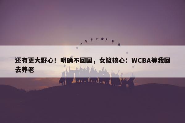 还有更大野心！明确不回国，女篮核心：WCBA等我回去养老