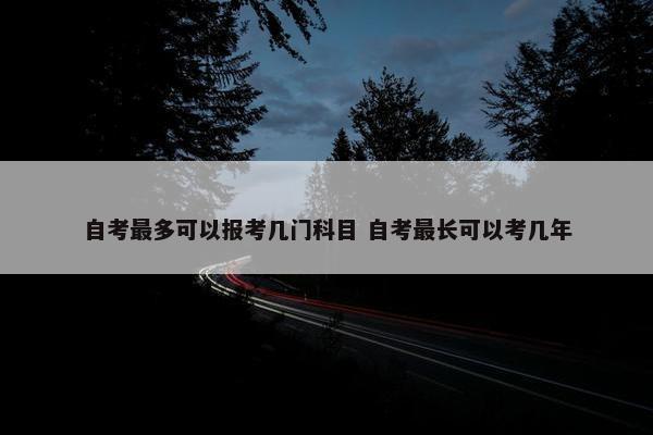 自考最多可以报考几门科目 自考最长可以考几年