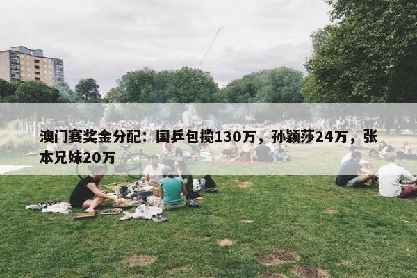 澳门赛奖金分配：国乒包揽130万，孙颖莎24万，张本兄妹20万