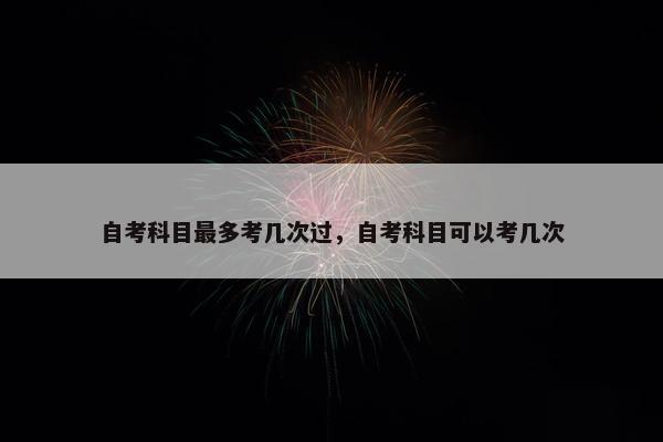 自考科目最多考几次过，自考科目可以考几次