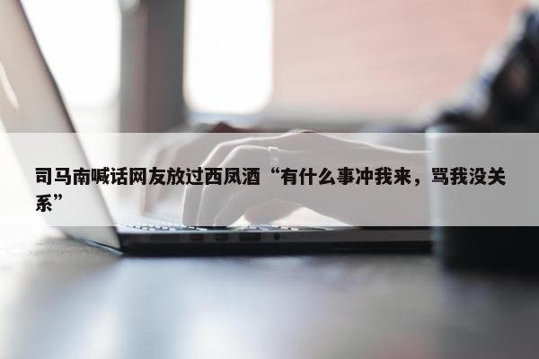 司马南喊话网友放过西凤酒“有什么事冲我来，骂我没关系”