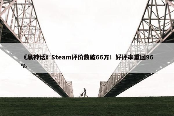 《黑神话》Steam评价数破66万！好评率重回96%