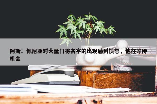 阿斯：佩尼亚对大量门将名字的出现感到愤怒，他在等待机会