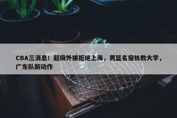 CBA三消息！超级外援拒绝上海，男篮名宿执教大学，广东队新动作