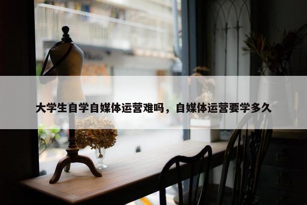 大学生自学自媒体运营难吗，自媒体运营要学多久